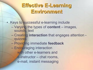 • Keys to successful e-learning include
– Varying the types of content – images,
sounds, text
– Creating interaction that engages attention -
quizzes
– Providing immediate feedback
– Encouraging interaction
with other e-learners and
e-instructor – chat rooms,
e-mail, instant messaging
Effective E-LearningEffective E-Learning
EnvironmentEnvironment
 