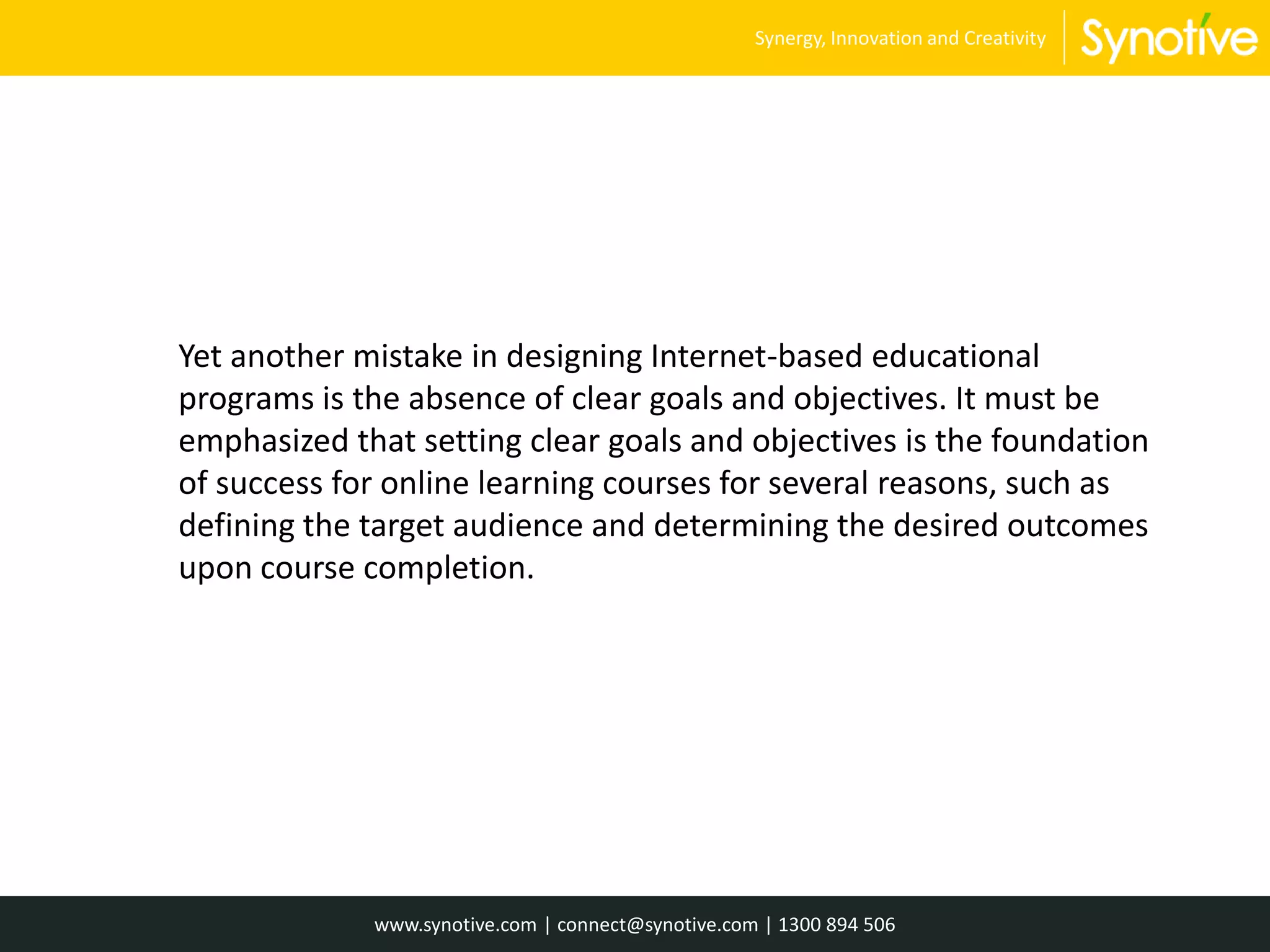 Yet another mistake in designing Internet-based educational
programs is the absence of clear goals and objectives. It must be
emphasized that setting clear goals and objectives is the foundation
of success for online learning courses for several reasons, such as
defining the target audience and determining the desired outcomes
upon course completion.
www.synotive.com | connect@synotive.com | 1300 894 506
Synergy, Innovation and Creativity
 