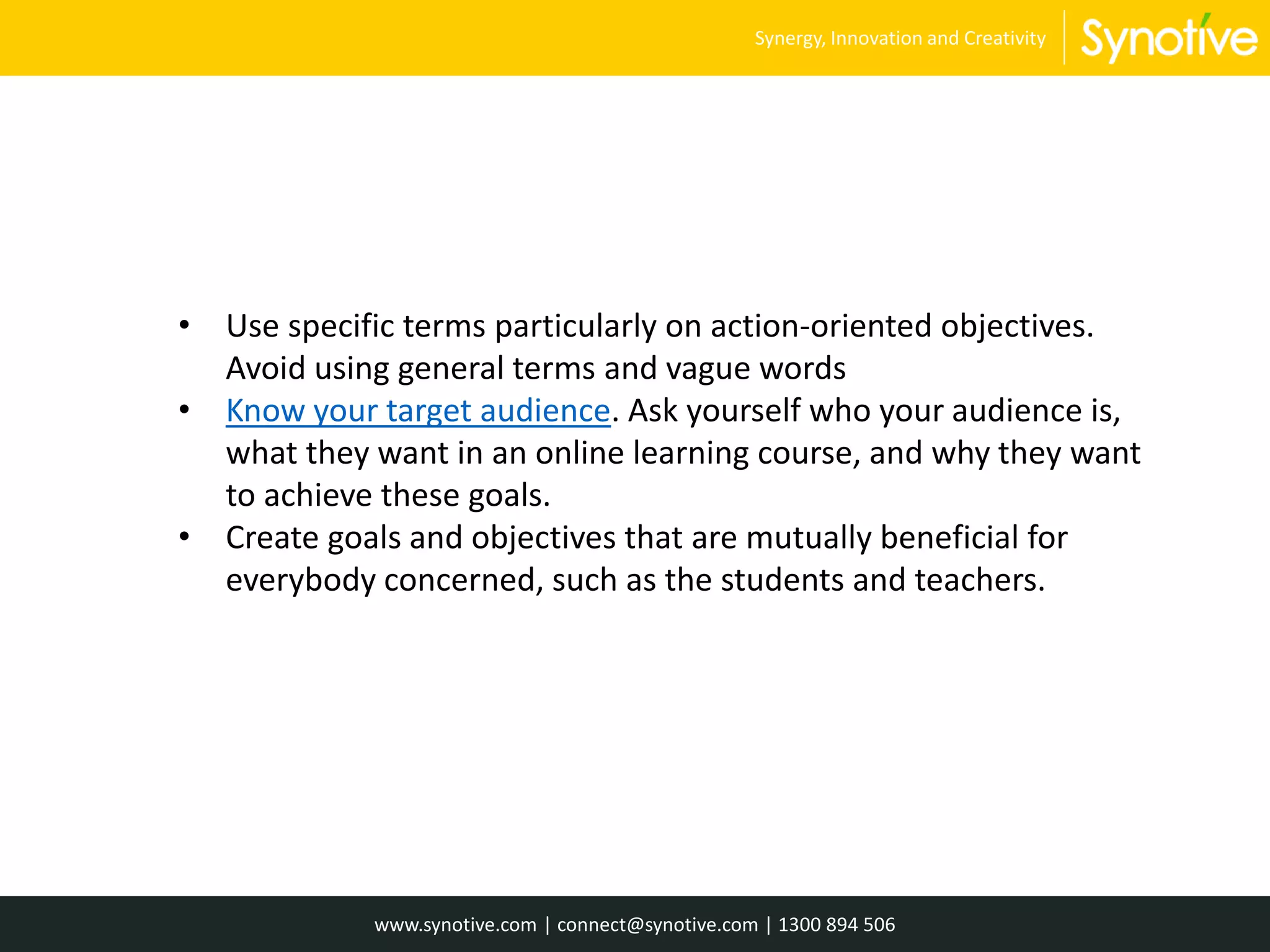 • Use specific terms particularly on action-oriented objectives.
Avoid using general terms and vague words
• Know your target audience. Ask yourself who your audience is,
what they want in an online learning course, and why they want
to achieve these goals.
• Create goals and objectives that are mutually beneficial for
everybody concerned, such as the students and teachers.
www.synotive.com | connect@synotive.com | 1300 894 506
Synergy, Innovation and Creativity
 