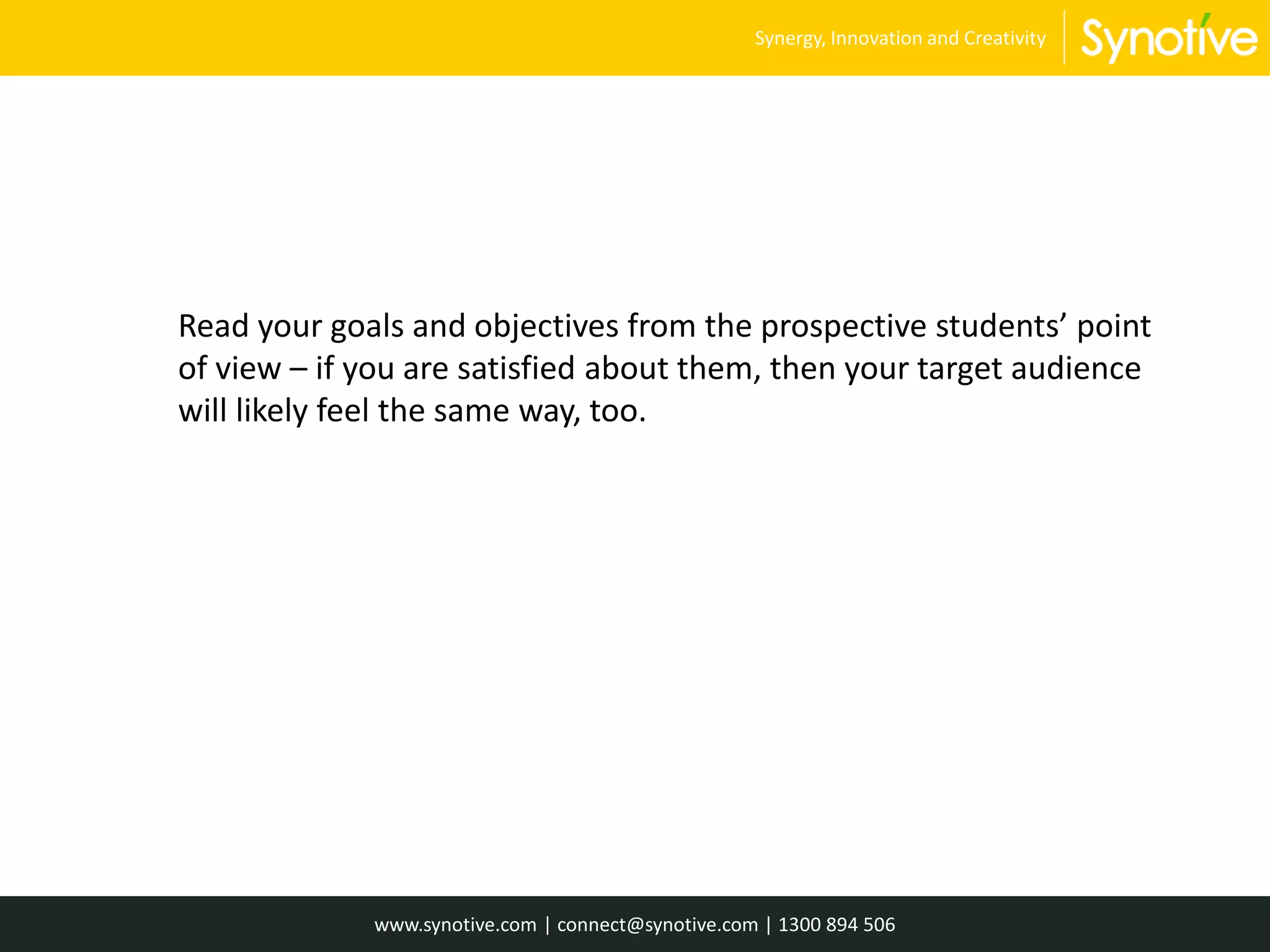 Read your goals and objectives from the prospective students’ point
of view – if you are satisfied about them, then your target audience
will likely feel the same way, too.
www.synotive.com | connect@synotive.com | 1300 894 506
Synergy, Innovation and Creativity
 