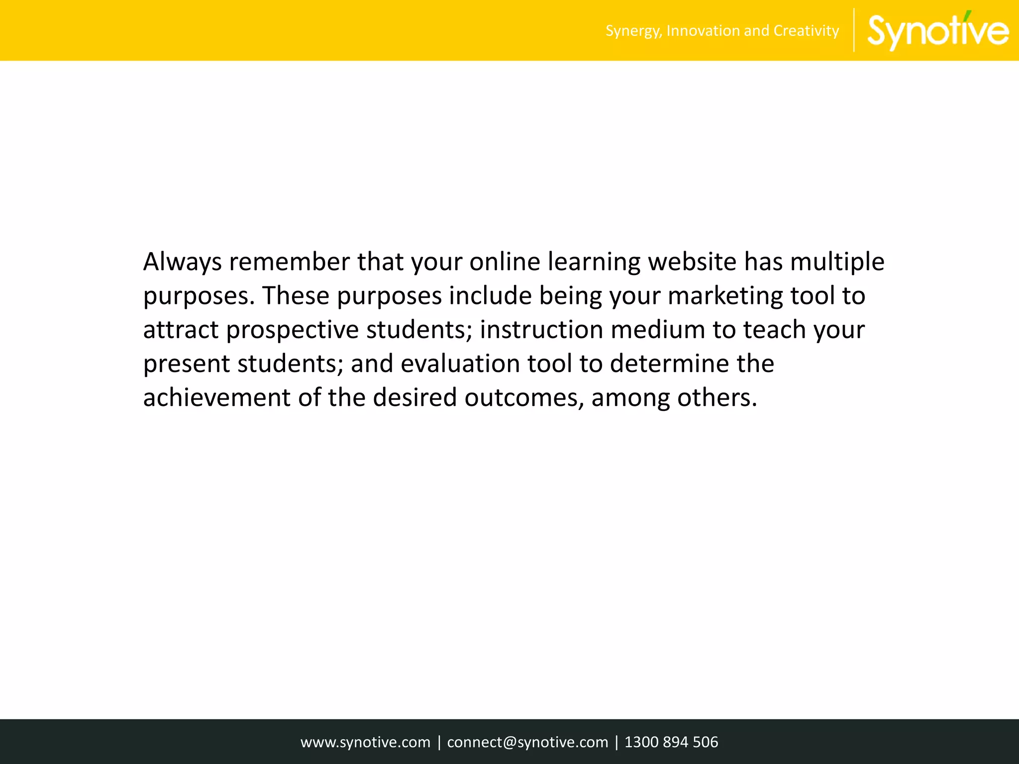 Always remember that your online learning website has multiple
purposes. These purposes include being your marketing tool to
attract prospective students; instruction medium to teach your
present students; and evaluation tool to determine the
achievement of the desired outcomes, among others.
www.synotive.com | connect@synotive.com | 1300 894 506
Synergy, Innovation and Creativity
 