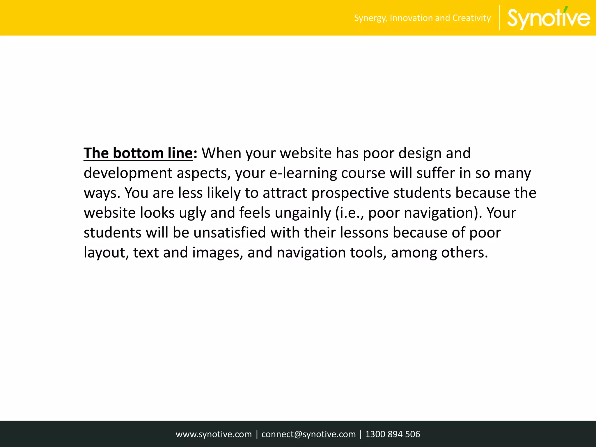 The bottom line: When your website has poor design and
development aspects, your e-learning course will suffer in so many
ways. You are less likely to attract prospective students because the
website looks ugly and feels ungainly (i.e., poor navigation). Your
students will be unsatisfied with their lessons because of poor
layout, text and images, and navigation tools, among others.
www.synotive.com | connect@synotive.com | 1300 894 506
Synergy, Innovation and Creativity
 