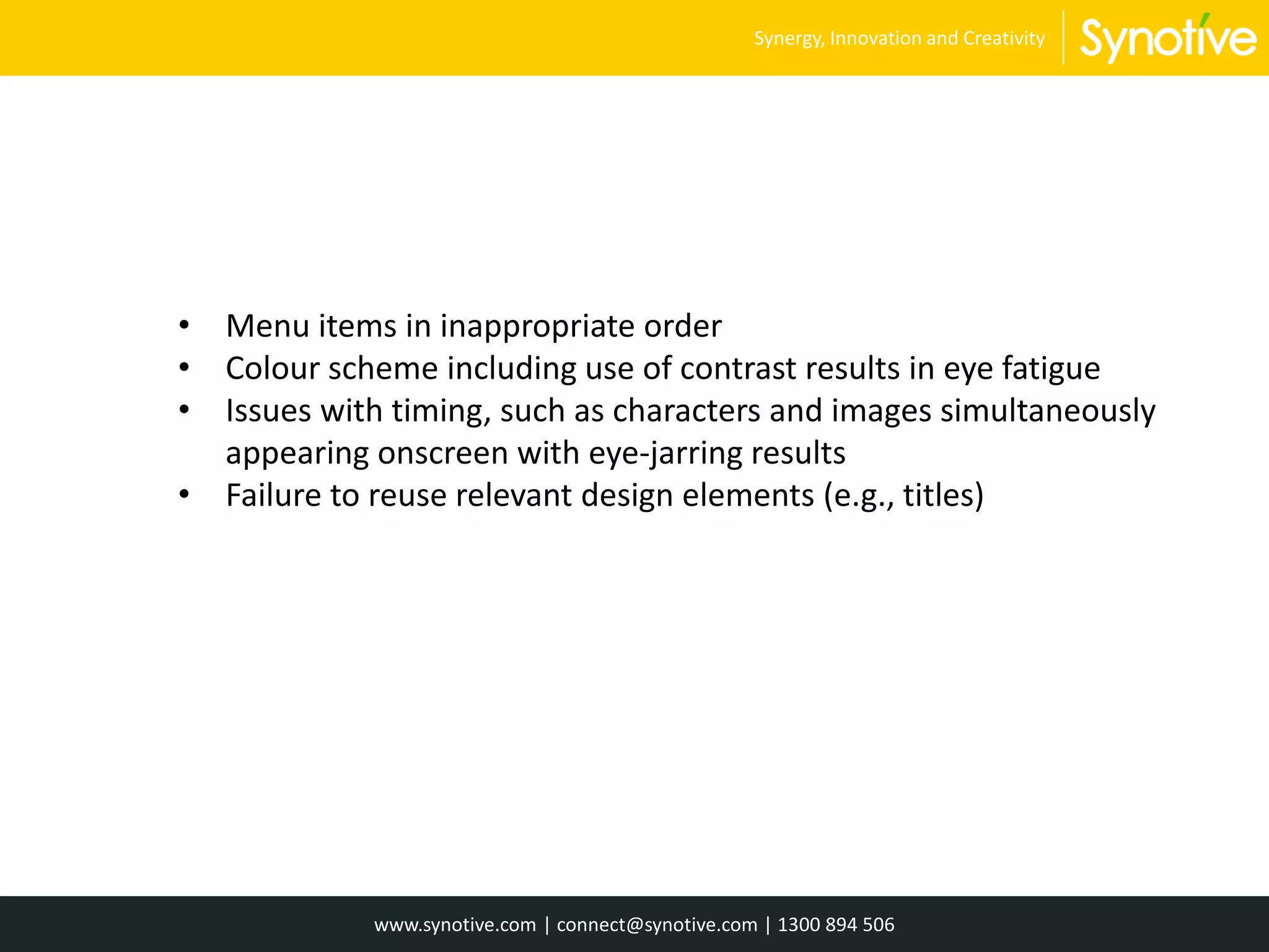 • Menu items in inappropriate order
• Colour scheme including use of contrast results in eye fatigue
• Issues with timing, such as characters and images simultaneously
appearing onscreen with eye-jarring results
• Failure to reuse relevant design elements (e.g., titles)
www.synotive.com | connect@synotive.com | 1300 894 506
Synergy, Innovation and Creativity
 
