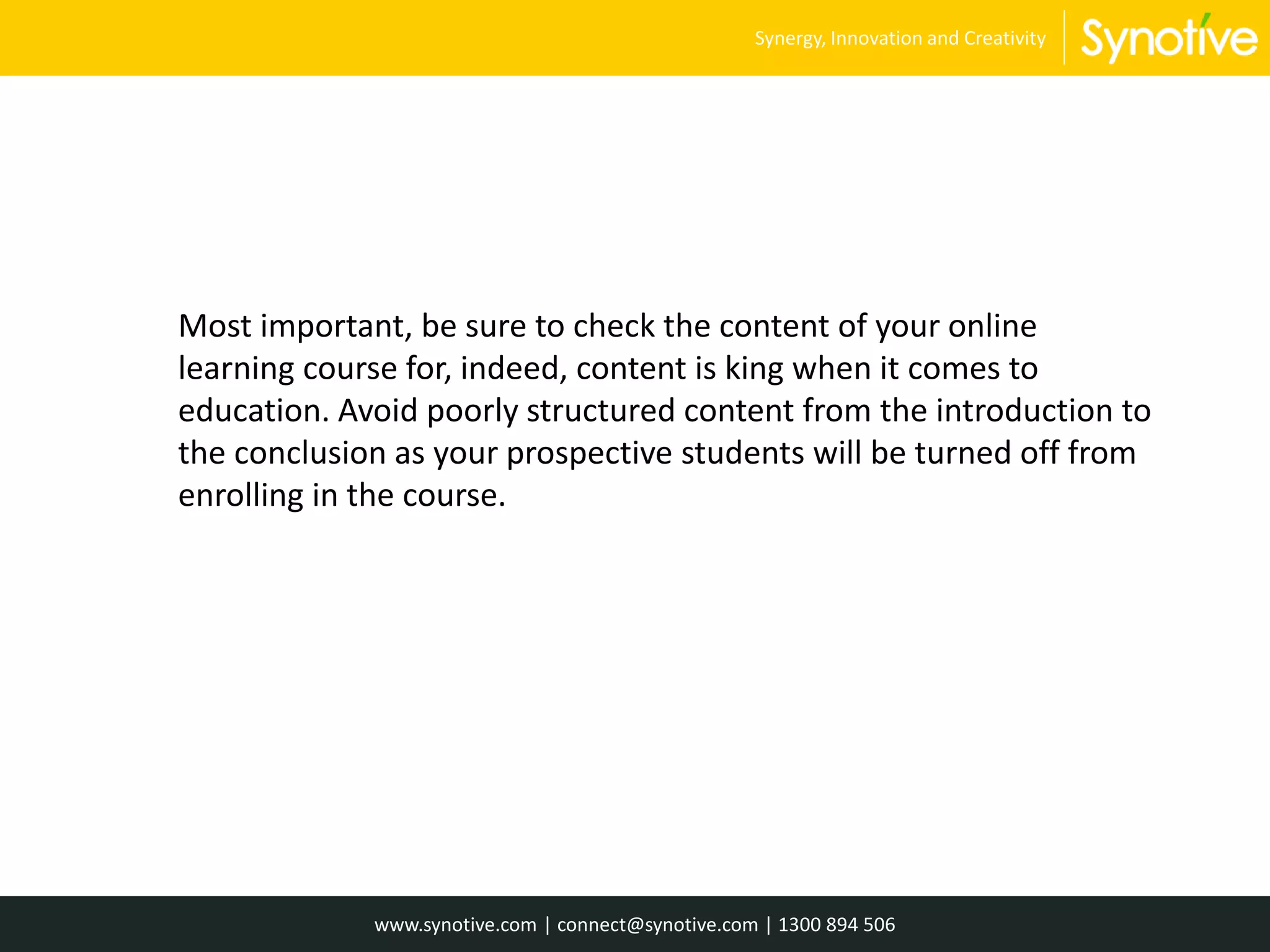 Most important, be sure to check the content of your online
learning course for, indeed, content is king when it comes to
education. Avoid poorly structured content from the introduction to
the conclusion as your prospective students will be turned off from
enrolling in the course.
www.synotive.com | connect@synotive.com | 1300 894 506
Synergy, Innovation and Creativity
 