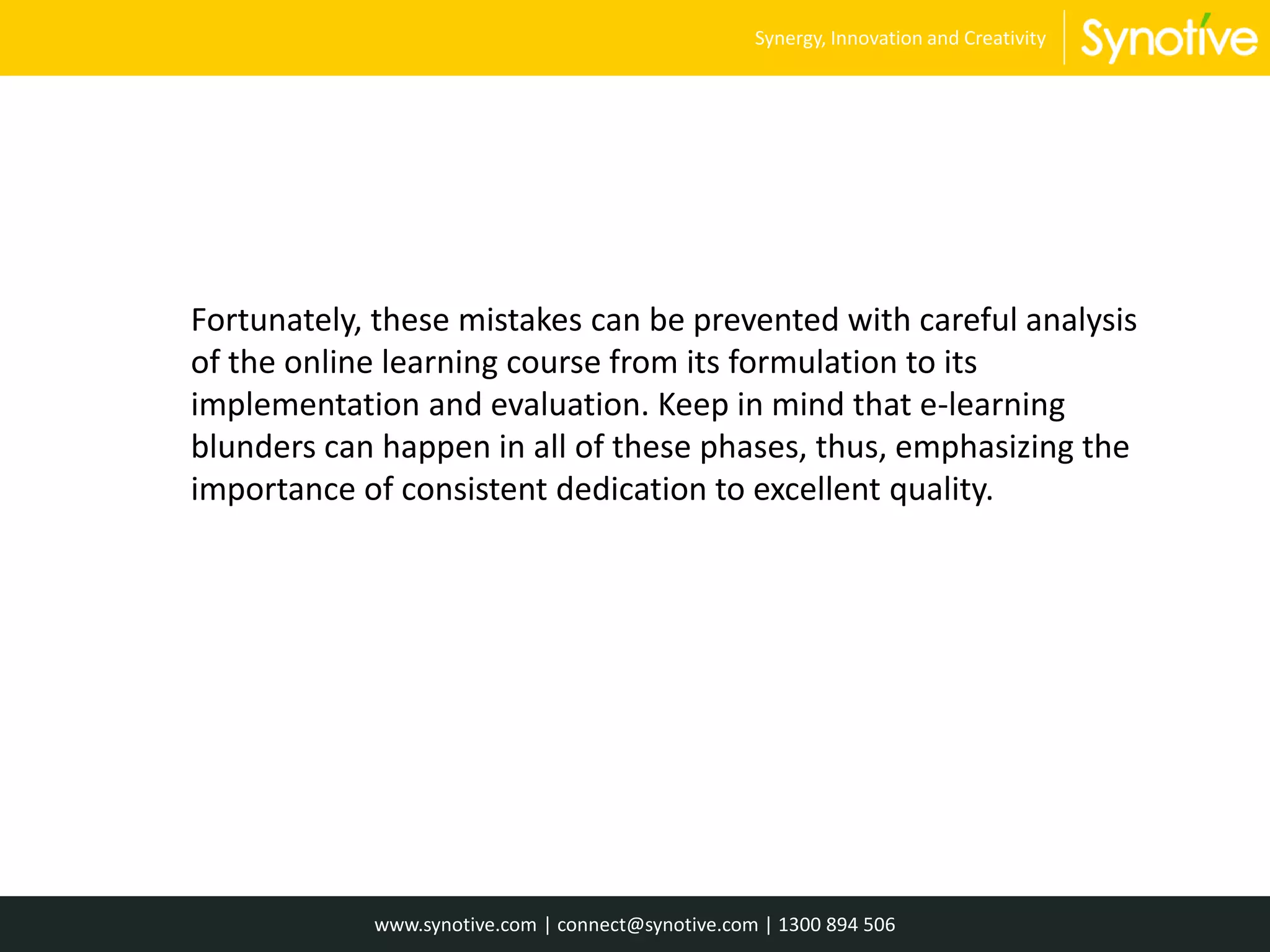 Fortunately, these mistakes can be prevented with careful analysis
of the online learning course from its formulation to its
implementation and evaluation. Keep in mind that e-learning
blunders can happen in all of these phases, thus, emphasizing the
importance of consistent dedication to excellent quality.
www.synotive.com | connect@synotive.com | 1300 894 506
Synergy, Innovation and Creativity
 