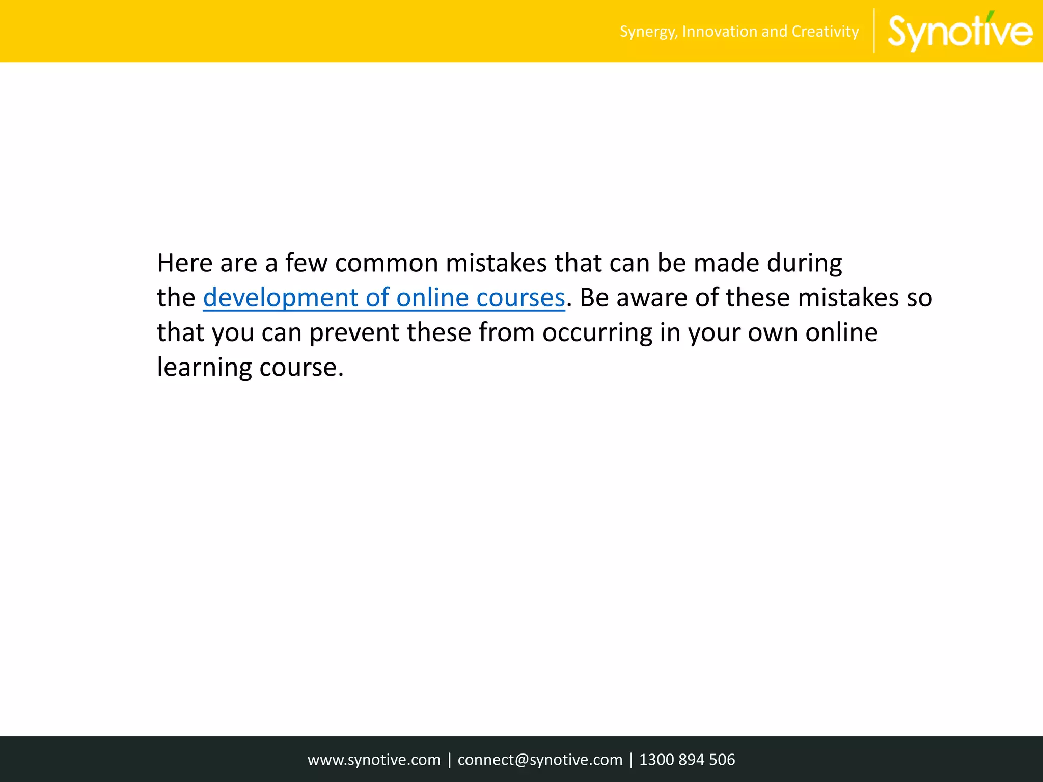 Here are a few common mistakes that can be made during
the development of online courses. Be aware of these mistakes so
that you can prevent these from occurring in your own online
learning course.
www.synotive.com | connect@synotive.com | 1300 894 506
Synergy, Innovation and Creativity
 