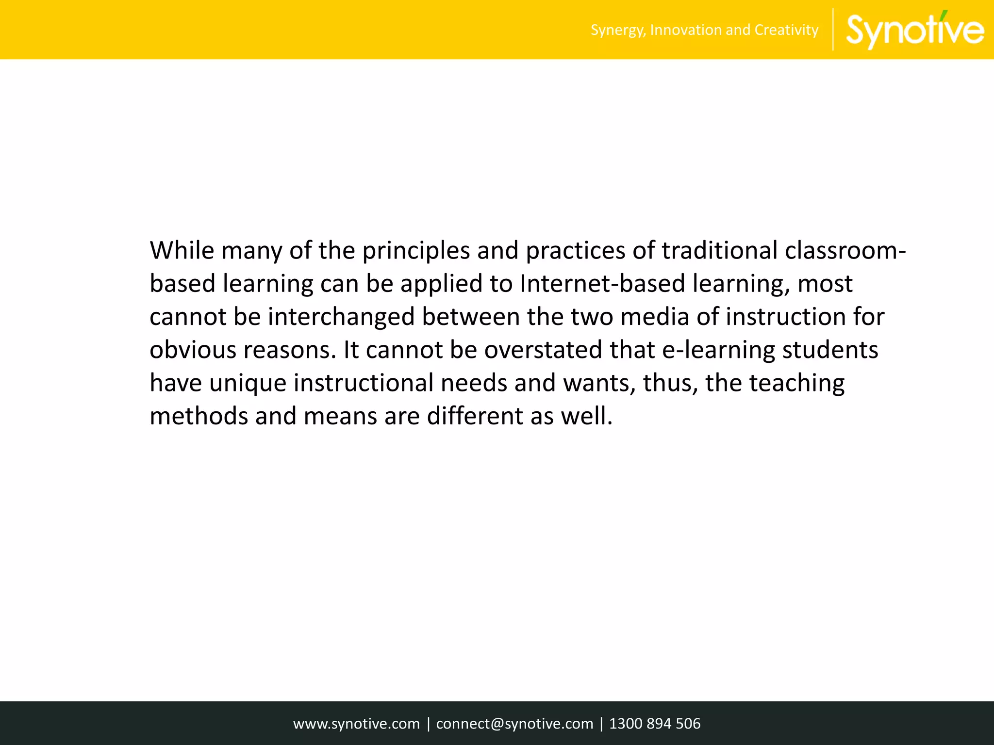 While many of the principles and practices of traditional classroom-
based learning can be applied to Internet-based learning, most
cannot be interchanged between the two media of instruction for
obvious reasons. It cannot be overstated that e-learning students
have unique instructional needs and wants, thus, the teaching
methods and means are different as well.
www.synotive.com | connect@synotive.com | 1300 894 506
Synergy, Innovation and Creativity
 