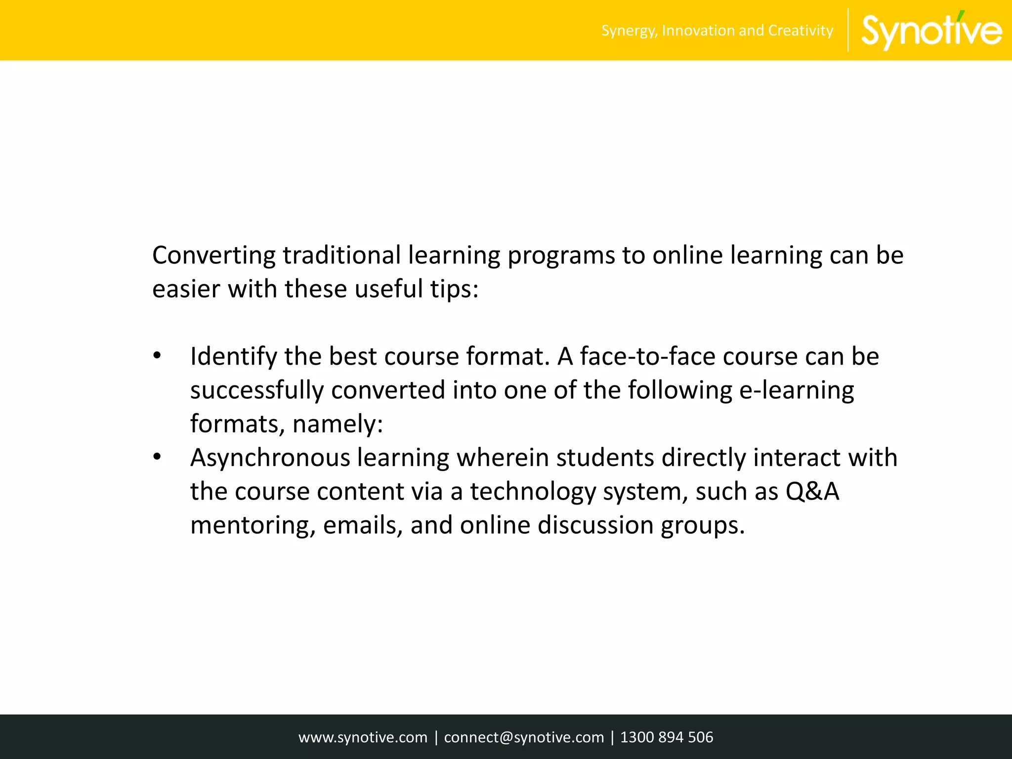 Converting traditional learning programs to online learning can be
easier with these useful tips:
• Identify the best course format. A face-to-face course can be
successfully converted into one of the following e-learning
formats, namely:
• Asynchronous learning wherein students directly interact with
the course content via a technology system, such as Q&A
mentoring, emails, and online discussion groups.
www.synotive.com | connect@synotive.com | 1300 894 506
Synergy, Innovation and Creativity
 