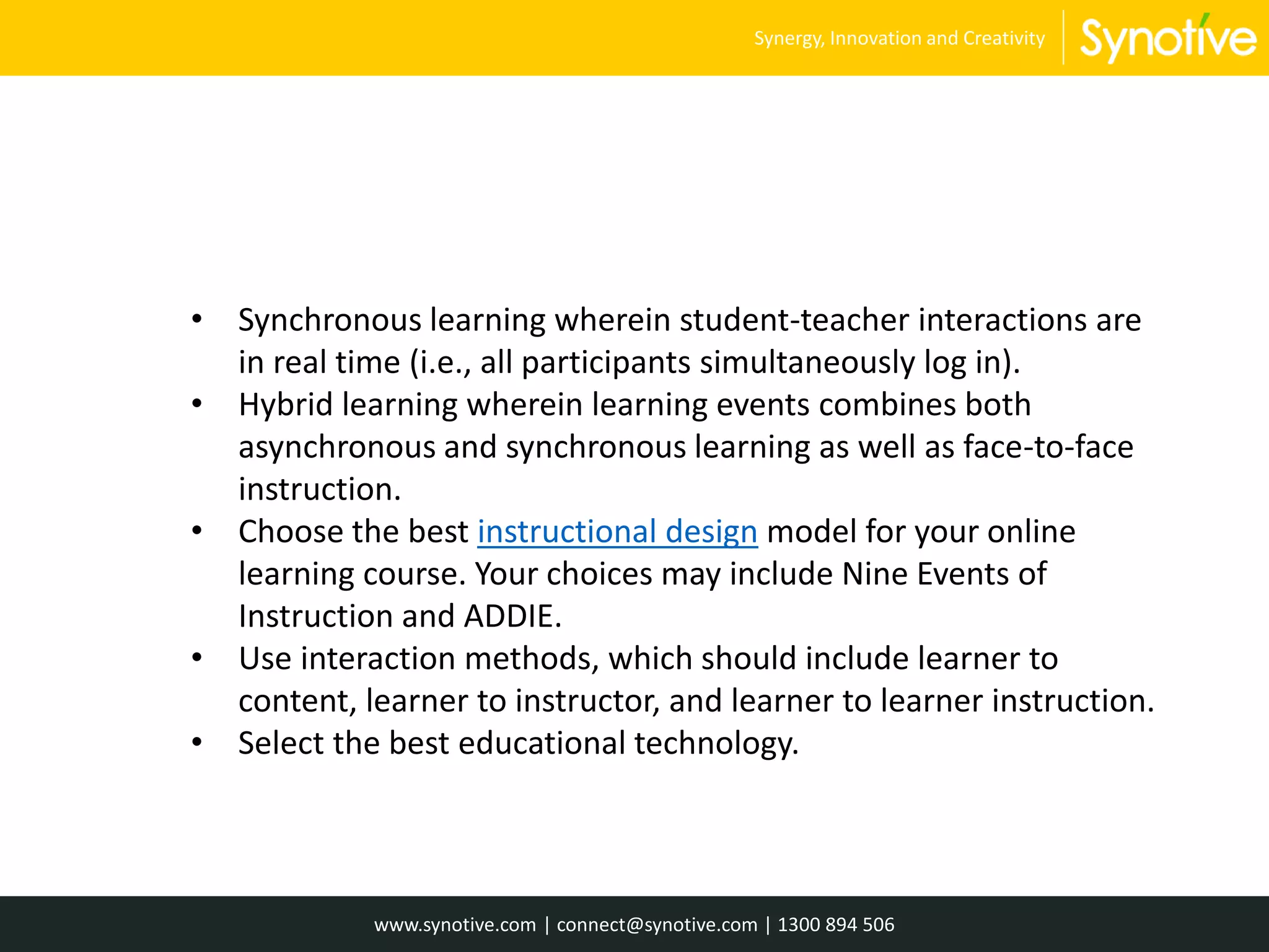 • Synchronous learning wherein student-teacher interactions are
in real time (i.e., all participants simultaneously log in).
• Hybrid learning wherein learning events combines both
asynchronous and synchronous learning as well as face-to-face
instruction.
• Choose the best instructional design model for your online
learning course. Your choices may include Nine Events of
Instruction and ADDIE.
• Use interaction methods, which should include learner to
content, learner to instructor, and learner to learner instruction.
• Select the best educational technology.
www.synotive.com | connect@synotive.com | 1300 894 506
Synergy, Innovation and Creativity
 