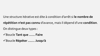 Une structure itérative est dite à condition d’arrêt si le nombre de
répétition n’est pas connu d’avance, mais il dépend d’une condition.
On distingue deux types :
Boucle Tant que …… Faire
Boucle Répéter ……. Jusqu’à
 