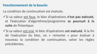Fonctionnement de la boucle:
La condition de continuation est évaluée.
Si sa valeur est faux, le bloc d’opérations n’est pas exécuté,
et l’exécution d’algorithme/programme se poursuit à la
suite de fintantque.
Si sa valeur est vrai, le bloc d’opérations est exécuté. À la fin
de l’exécution du bloc, on « remonte » pour évaluer à
nouveau la condition de continuation, selon les règles
précédentes.
 