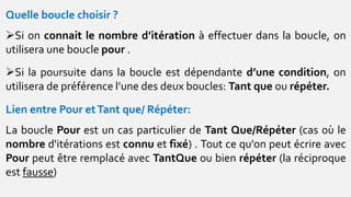 Quelle boucle choisir ?
Si on connait le nombre d’itération à effectuer dans la boucle, on
utilisera une boucle pour .
Si la poursuite dans la boucle est dépendante d’une condition, on
utilisera de préférence l’une des deux boucles: Tant que ou répéter.
Lien entre Pour etTant que/ Répéter:
La boucle Pour est un cas particulier de Tant Que/Répéter (cas où le
nombre d'itérations est connu et fixé) . Tout ce qu'on peut écrire avec
Pour peut être remplacé avec TantQue ou bien répéter (la réciproque
est fausse)
 