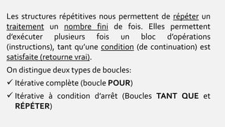 Les structures répétitives nous permettent de répéter un
traitement un nombre fini de fois. Elles permettent
d’exécuter plusieurs fois un bloc d’opérations
(instructions), tant qu’une condition (de continuation) est
satisfaite (retourne vrai).
On distingue deux types de boucles:
 Itérative complète (boucle POUR)
 Itérative à condition d’arrêt (Boucles TANT QUE et
RÉPÉTER)
 