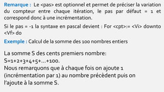 Remarque : Le <pas> est optionnel et permet de préciser la variation
du compteur entre chaque itération, le pas par défaut = 1 et
correspond donc à une incrémentation.
Si le pas = -1 la syntaxe en pascal devient : For <cpt>:= <Vi> downto
<Vf> do
Exemple : Calcul de la somme des 100 nombres entiers
La somme S des cents premiers nombre:
S=1+2+3+4+5+…+100.
Nous remarquons que à chaque fois on ajoute 1
(incrémentation par 1) au nombre précèdent puis on
l’ajoute à la somme S.
 