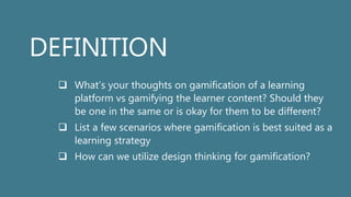 DEFINITION
 What’s your thoughts on gamification of a learning
platform vs gamifying the learner content? Should they
be one in the same or is okay for them to be different?
 List a few scenarios where gamification is best suited as a
learning strategy
 How can we utilize design thinking for gamification?
 