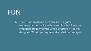 FUN
 There is no causation between specific game
elements or mechanics with having fun, but fun is an
emergent property of the whole structure if it is well
designed. Would you agree and at what percentage?
 