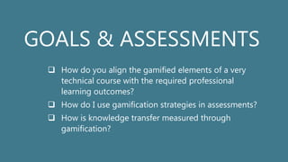 GOALS & ASSESSMENTS
 How do you align the gamified elements of a very
technical course with the required professional
learning outcomes?
 How do I use gamification strategies in assessments?
 How is knowledge transfer measured through
gamification?
 