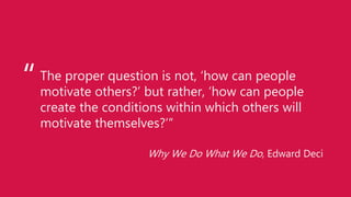 The proper question is not, ‘how can people
motivate others?’ but rather, ‘how can people
create the conditions within which others will
motivate themselves?’”
Why We Do What We Do, Edward Deci
“
 