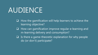 AUDIENCE
 How the gamification will help learners to achieve the
learning objective?
 How can gamification improve regular e-learning and
m-learning delivery and consumption?
 Is there a game-theoretic explanation for why people
do (or don't) participate?
 