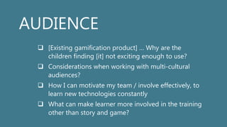 AUDIENCE
 [Existing gamification product] … Why are the
children finding [it] not exciting enough to use?
 Considerations when working with multi-cultural
audiences?
 How I can motivate my team / involve effectively, to
learn new technologies constantly
 What can make learner more involved in the training
other than story and game?
 