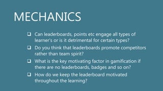 MECHANICS
 Can leaderboards, points etc engage all types of
learner’s or is it detrimental for certain types?
 Do you think that leaderboards promote competitors
rather than team spirit?
 What is the key motivating factor in gamification if
there are no leaderboards, badges and so on?
 How do we keep the leaderboard motivated
throughout the learning?
 