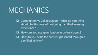 MECHANICS
 Competition vs Collaboration - What do you think
should be the core of designing gamified learning
experience?
 How can you use gamification in online classes?
 How do you scale the content presented through a
gamified activity?
 