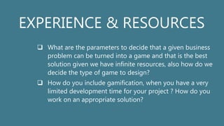 EXPERIENCE & RESOURCES
 What are the parameters to decide that a given business
problem can be turned into a game and that is the best
solution given we have infinite resources, also how do we
decide the type of game to design?
 How do you include gamification, when you have a very
limited development time for your project ? How do you
work on an appropriate solution?
 