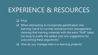 EXPERIENCE & RESOURCES
 Price
 When attempting to incorporate gamification into
learning I tend to run into resistance from management,
claiming that training materials with the extra "Fluff" takes
too long to justify the added cost, any suggestions for
overcoming these arguments?
 How do you manage risks in e-learning projects?
 