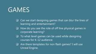 GAMES
 Can we start designing games that can blur the lines of
learning and entertainment?
 How do you see the role of off line physical games in
corporate learning?
 To what level games can be used while designing
courses for K-12 audience.
 Are there templates for non flash games? I will use
Unreal Engine.
 