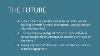THE FUTURE
 How efficient is gamification in an era when we are
moving towards Artificial Intelligence, Automation and
Machine Learning?
 The level or percentage of the work place activity is
being integrated in Gamification and have any data on
the same
 Going beyond Gamification - what are the options for
learner engagement
 
