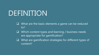 DEFINITION
 What are the basic elements a game can be reduced
to?
 Which content types and learning / business needs
are appropriate for gamification?
 What are gamification strategies for different types of
content?
 