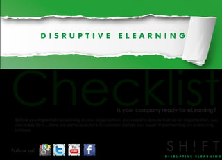 Checklist                                          Is your company ready for eLearning?
 Before you implement eLearning in your organization, you need to ensure that as an organization, you
 are ready for it... Here are some questions to consider before you begin implementing an e-learning
 process.




Follow us!
 