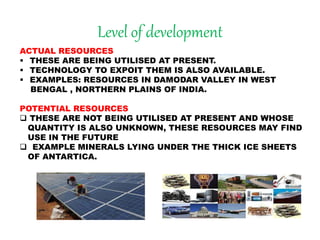 Level of development
ACTUAL RESOURCES
 THESE ARE BEING UTILISED AT PRESENT.
 TECHNOLOGY TO EXPOIT THEM IS ALSO AVAILABLE.
 EXAMPLES: RESOURCES IN DAMODAR VALLEY IN WEST
BENGAL , NORTHERN PLAINS OF INDIA.
POTENTIAL RESOURCES
 THESE ARE NOT BEING UTILISED AT PRESENT AND WHOSE
QUANTITY IS ALSO UNKNOWN, THESE RESOURCES MAY FIND
USE IN THE FUTURE
 EXAMPLE MINERALS LYING UNDER THE THICK ICE SHEETS
OF ANTARTICA.
 