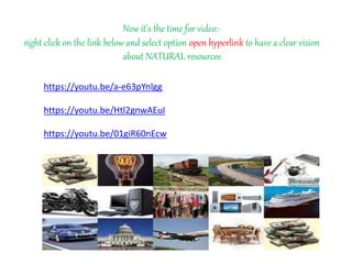 https://youtu.be/a-e63pYnlgg
https://youtu.be/Htl2gnwAEuI
https://youtu.be/01giR60nEcw
Now it’s the time for video:-
right click on the link below and select option open hyperlink to have a clear vision
about NATURAL resources
 