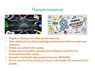 Human resources
• People or humans are called human resources.
• Their abilities to use their knowledge and technical skills to create new
resources.
• People are useful to the society.
• People who are healthy ,educated and skilled are useful for the
development of the society.
• Education and health help people to become RESOURCE.
• So it is must for every country to invest in the health and education of its
people.
 