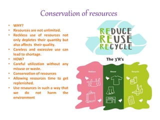 Conservation of resources
• WHY?
• Resources are not unlimited.
• Reckless use of resources not
only depletes their quantity but
also affects their quality.
• Careless and excessive use can
lead to shortage.
• HOW?
• Careful utilization without any
misuse or waste.
• Conservation of resources
• Allowing resources time to get
replenished.
• Use resources in such a way that
we do not harm the
environment
 