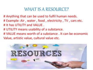 WHAT IS A RESOURCE?
# Anything that can be used to fulfil human needs.
# Example: Air , water , food , electricity , TV , cars etc.
# It has UTILITY and VALUE .
# UTILITY means usability of a substance.
# VALUE means worth of a substance . It can be economic
Value, artistic value, cultural value etc.
 