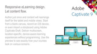 Responsive eLearning design.
Let content flow.
Author just once and content will rearrange
itself for the tablet and mobile views. Start
from a blank canvas, record an iOS device,
or even import a storyboard using Adobe
Captivate Draft. Deliver multiscreen,
location-specific, device-aware learning
experiences without programming. Use the
preview to see exactly how your courses
look on various screens.