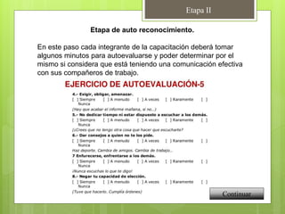 Etapa II
Etapa de auto reconocimiento.
En este paso cada integrante de la capacitación deberá tomar
algunos minutos para autoevaluarse y poder determinar por el
mismo si considera que está teniendo una comunicación efectiva
con sus compañeros de trabajo.
Continuar
 