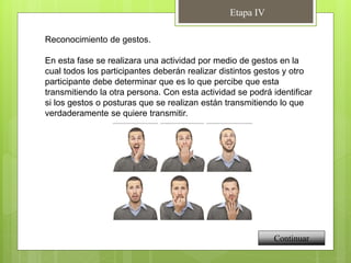 Etapa IV
Continuar
Reconocimiento de gestos.
En esta fase se realizara una actividad por medio de gestos en la
cual todos los participantes deberán realizar distintos gestos y otro
participante debe determinar que es lo que percibe que esta
transmitiendo la otra persona. Con esta actividad se podrá identificar
si los gestos o posturas que se realizan están transmitiendo lo que
verdaderamente se quiere transmitir.
 