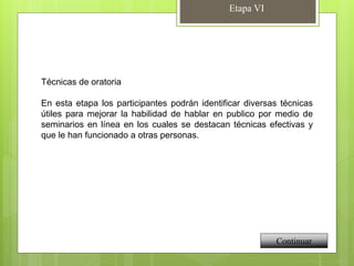 Etapa VI
Continuar
Técnicas de oratoria
En esta etapa los participantes podrán identificar diversas técnicas
útiles para mejorar la habilidad de hablar en publico por medio de
seminarios en línea en los cuales se destacan técnicas efectivas y
que le han funcionado a otras personas.
 