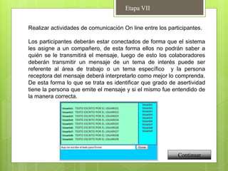 Etapa VII
Continuar
Realizar actividades de comunicación On line entre los participantes.
Los participantes deberán estar conectados de forma que el sistema
les asigne a un compañero, de esta forma ellos no podrán saber a
quién se le transmitirá el mensaje, luego de esto los colaboradores
deberán transmitir un mensaje de un tema de interés puede ser
referente al área de trabajo o un tema específico y la persona
receptora del mensaje deberá interpretarlo como mejor lo comprenda.
De esta forma lo que se trata es identificar que grado de asertividad
tiene la persona que emite el mensaje y si el mismo fue entendido de
la manera correcta.
 