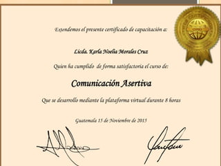 Extendemos el presente certificado de capacitación a:
Licda. Karla Noelia Morales Cruz
Quien ha cumplido de forma satisfactoria el curso de:
Comunicación Asertiva
Que se desarrollo mediante la plataforma virtual durante 8 horas
Guatemala 15 de Noviembre de 2015
 
