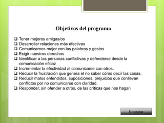 Objetivos del programa
 Tener mejores amigas/os
 Desarrollar relaciones más efectivas
 Comunicarnos mejor con las palabras y gestos
 Exigir nuestros derechos
 Identificar a las personas conflictivas y defenderse desde la
comunicación eficaz
 Incrementar la efectividad al comunicarse con otros.
 Reducir la frustración que genera el no saber cómo decir las cosas.
 Reducir malos entendidos, suposiciones, prejuicios que conllevan
conflictos por no comunicarse con claridad.
 Responder, sin ofender a otros, de las críticas que nos hagan
Empezar
 