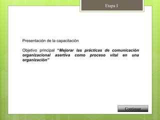 Presentación de la capacitación
Objetivo principal “Mejorar las prácticas de comunicación
organizacional asertiva como proceso vital en una
organización”
Continuar
Etapa I
 