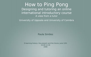 How to Ping Pong
 Designing and tutoring an online
 international introductory course
                   A view from a tutor
University of Uppsala and University of Coimbra




                      Paula Simões


    E-learning history: the present and the future, June 12th
                           10.00-12.30
                               2006
 