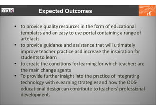 Expected Outcomes

• to provide quality resources in the form of educational
  templates and an easy to use portal containing a range of
  artefacts
• to provide guidance and assistance that will ultimately
  improve teacher practice and increase the inspiration for
  students to learn
• to create the conditions for learning for which teachers are
  the main change agents
• To provide further insight into the practice of integrating
  technology with eLearning strategies and how the ODS-
  educational design can contribute to teachers’ professional
  development.
 