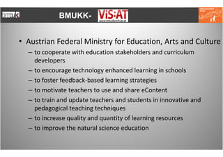 BMUKK-


• Austrian Federal Ministry for Education, Arts and Culture
  – to cooperate with education stakeholders and curriculum
    developers
  – to encourage technology enhanced learning in schools
  – to foster feedback-based learning strategies
  – to motivate teachers to use and share eContent
  – to train and update teachers and students in innovative and
    pedagogical teaching techniques
  – to increase quality and quantity of learning resources
  – to improve the natural science education
 