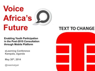 Voice
Africa’s
Future
Enabling Youth Participation
in the Post-2015 Consultation
through Mobile Platform
eLearning Conference
Kampala, Uganda
May 30th, 2014
@neemaiyer
 