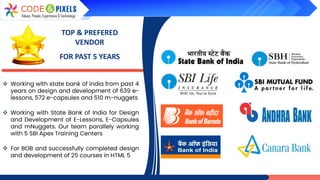 TOP & PREFERED
VENDOR
FOR PAST 5 YEARS
❖ Working with state bank of india from past 4
years on design and development of 639 e-
lessons, 572 e-capsules and 510 m-nuggets
❖ Working with State Bank of India for Design
and Development of E-Lessons, E-Capsules
and mNuggets. Our team parallely working
with 5 SBI Apex Training Centers
❖ For BOB and successfully completed design
and development of 25 courses in HTML 5
 